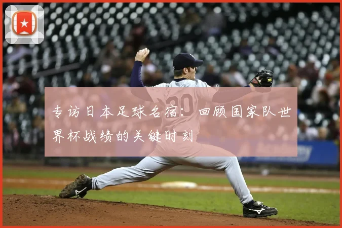 专访日本足球名宿：回顾国家队世界杯战绩的关键时刻