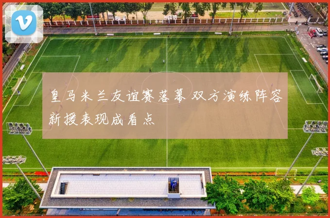 皇马米兰友谊赛落幕 双方演练阵容新援表现成看点