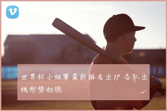 世界杯小组赛最新排名出炉 各队出线形势初现