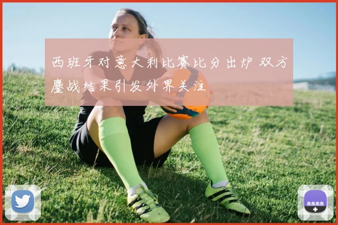 西班牙对意大利比赛比分出炉 双方鏖战结果引发外界关注