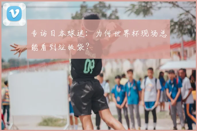 专访日本球迷:为何世界杯现场总能看到垃圾袋?