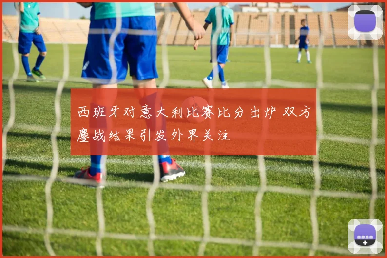 西班牙对意大利比赛比分出炉 双方鏖战结果引发外界关注