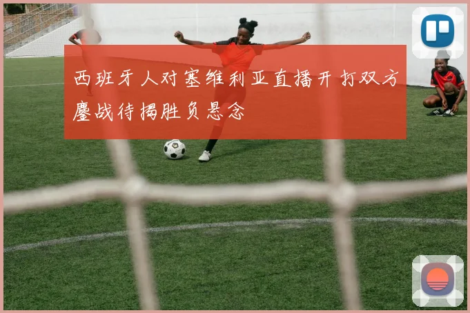 西班牙人对塞维利亚直播开打双方鏖战待揭胜负悬念