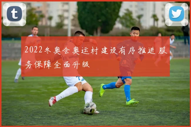 2022冬奥会奥运村建设有序推进 服务保障全面升级