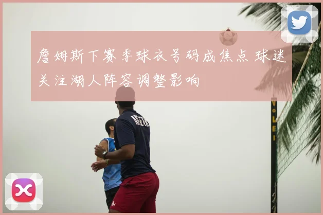 詹姆斯下赛季球衣号码成焦点 球迷关注湖人阵容调整影响