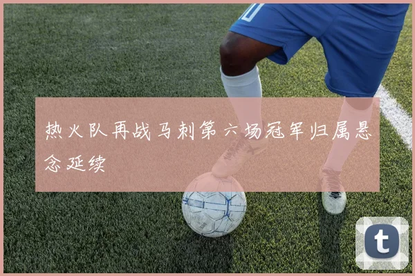 热火队再战马刺第六场冠军归属悬念延续