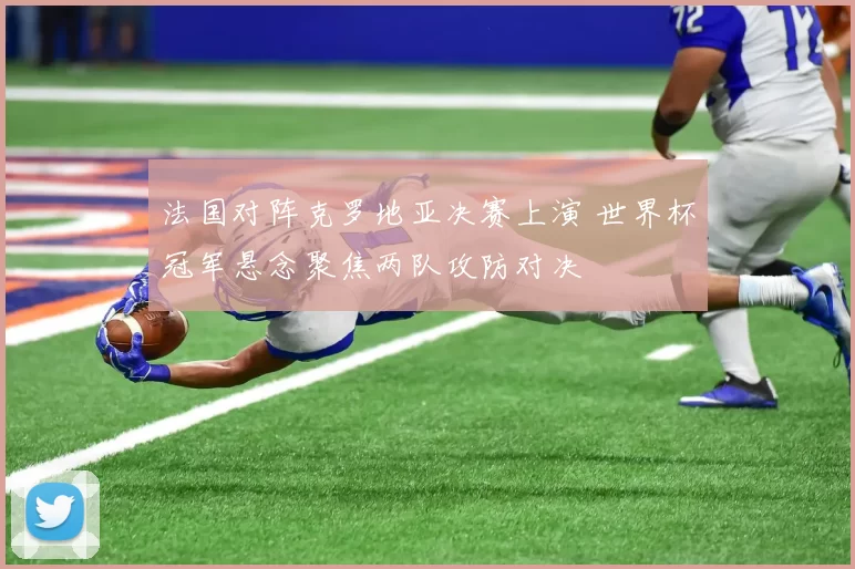 法国对阵克罗地亚决赛上演 世界杯冠军悬念聚焦两队攻防对决
