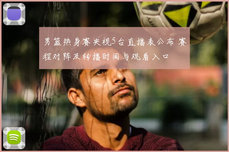 男篮热身赛央视5台直播表公布 赛程对阵及转播时间与观看入口