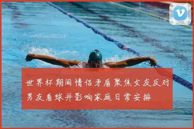 世界杯期间情侣矛盾聚焦女友反对男友看球并影响家庭日常安排