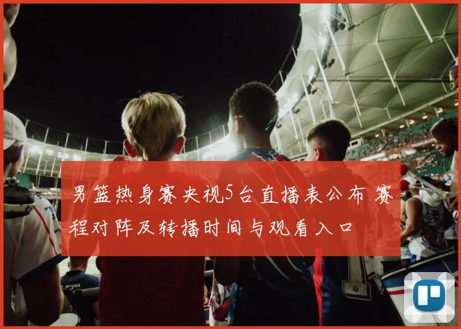 男篮热身赛央视5台直播表公布 赛程对阵及转播时间与观看入口