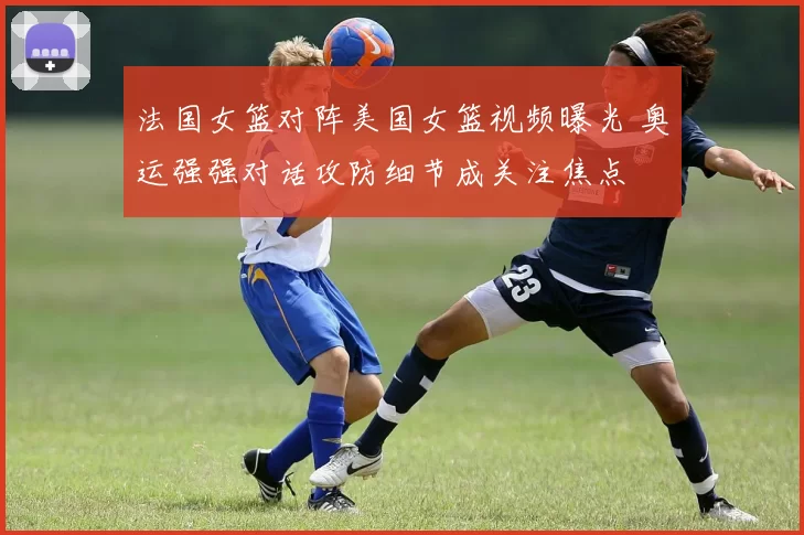 法国女篮对阵美国女篮视频曝光 奥运强强对话攻防细节成关注焦点