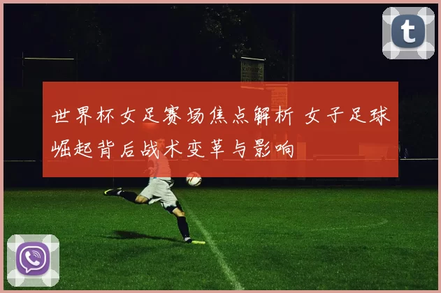 世界杯女足赛场焦点解析 女子足球崛起背后战术变革与影响