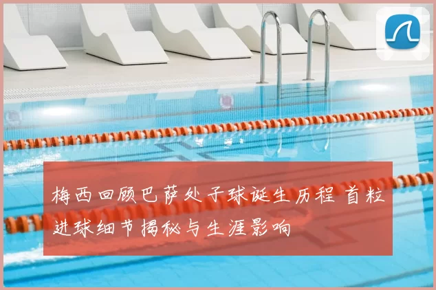 梅西回顾巴萨处子球诞生历程 首粒进球细节揭秘与生涯影响