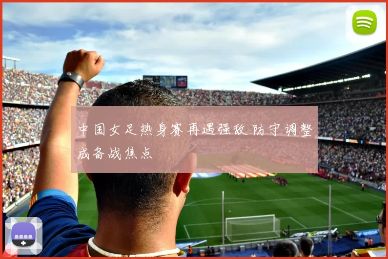 中国女足热身赛再遇强敌 防守调整成备战焦点