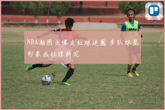 NBA潮图头像走红球迷圈 多队球星形象成社媒新宠