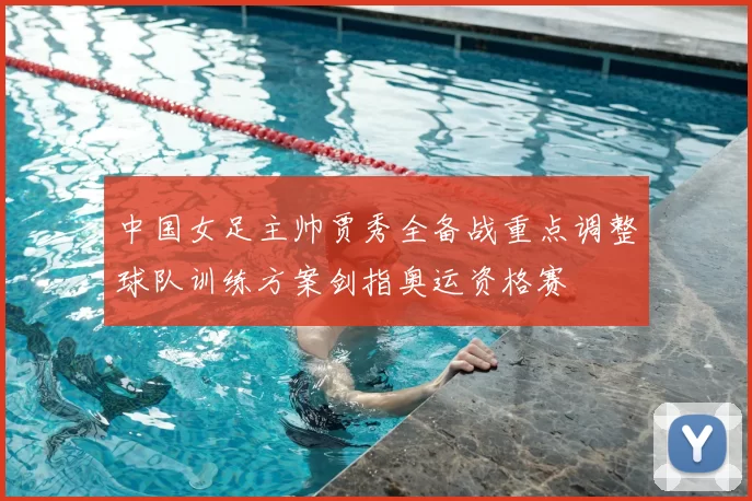 中国女足主帅贾秀全备战重点调整球队训练方案剑指奥运资格赛