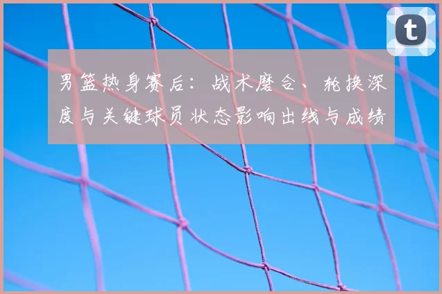 男篮热身赛后：战术磨合、轮换深度与关键球员状态影响出线与成绩预期