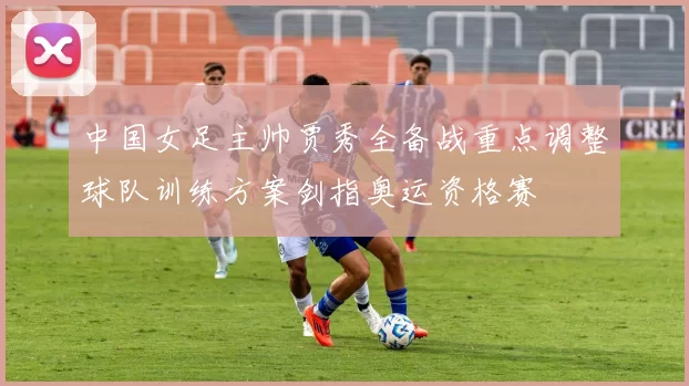 中国女足主帅贾秀全备战重点调整球队训练方案剑指奥运资格赛