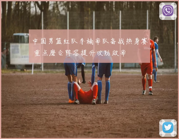 中国男篮红队李楠率队备战热身赛 重点磨合阵容提升攻防效率