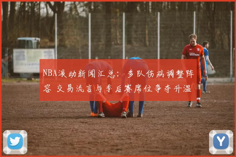 NBA滚动新闻汇总：多队伤病调整阵容 交易流言与季后赛席位争夺升温