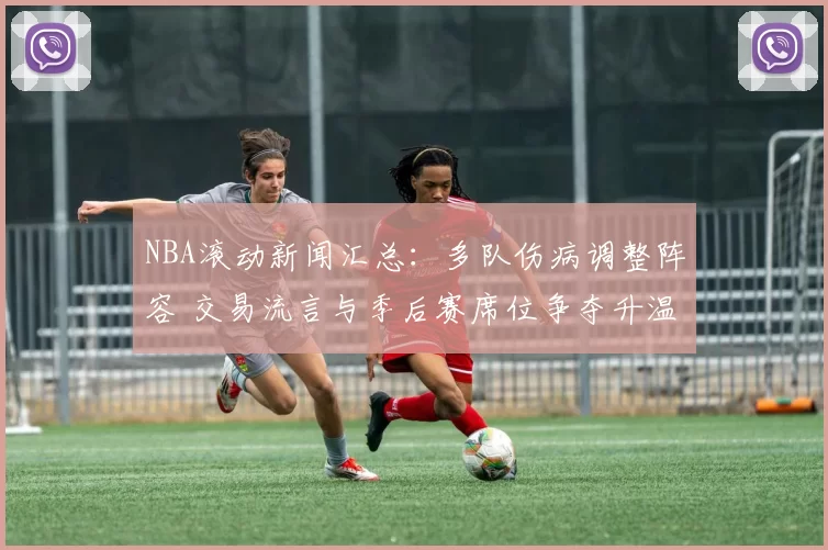 NBA滚动新闻汇总：多队伤病调整阵容 交易流言与季后赛席位争夺升温