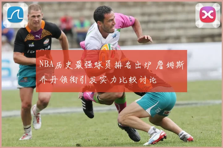 NBA历史最强球员排名出炉 詹姆斯乔丹领衔引发实力比较讨论