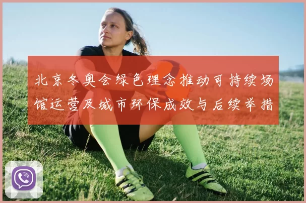 北京冬奥会绿色理念推动可持续场馆运营及城市环保成效与后续举措