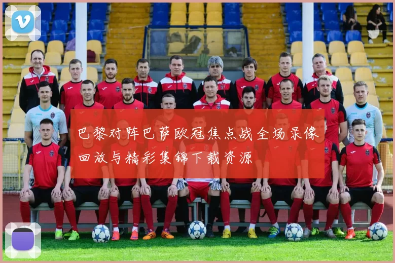 巴黎对阵巴萨欧冠焦点战全场录像回放与精彩集锦下载资源