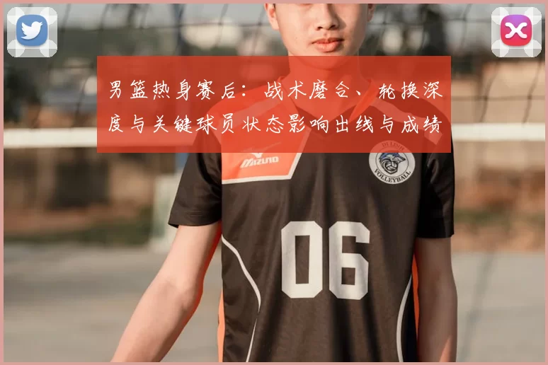 男篮热身赛后:战术磨合、轮换深度与关键球员状态影响出线与成绩预期