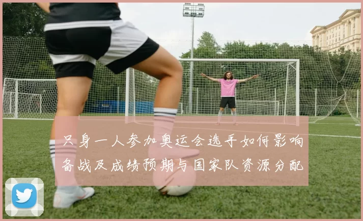 只身一人参加奥运会选手如何影响备战及成绩预期与国家队资源分配