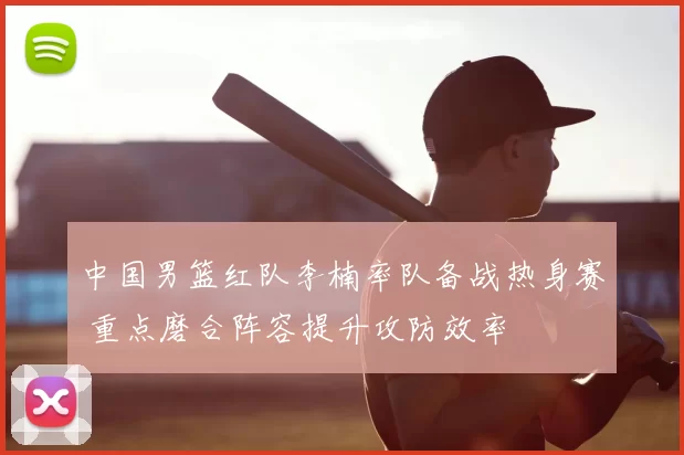 中国男篮红队李楠率队备战热身赛 重点磨合阵容提升攻防效率