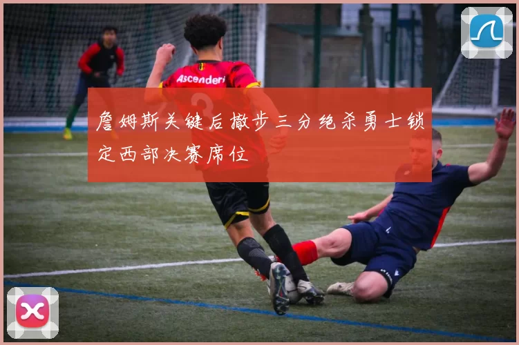 詹姆斯关键后撤步三分绝杀勇士锁定西部决赛席位