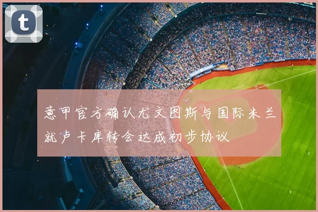 意甲官方确认尤文图斯与国际米兰就卢卡库转会达成初步协议
