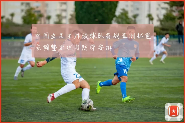 中国女足主帅谈球队备战亚洲杯重点调整进攻与防守安排