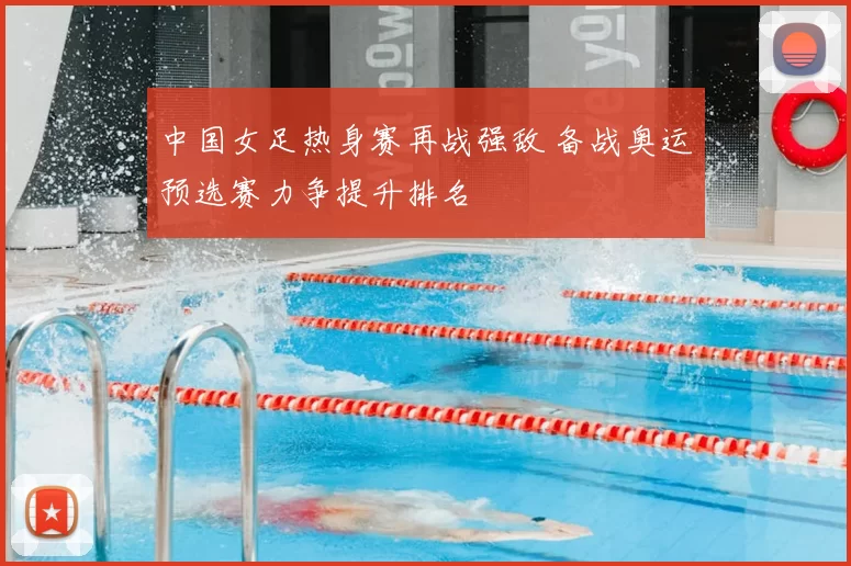 中国女足热身赛再战强敌 备战奥运预选赛力争提升排名