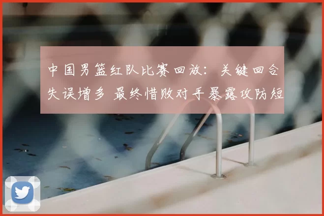 中国男篮红队比赛回放：关键回合失误增多 最终惜败对手暴露攻防短板