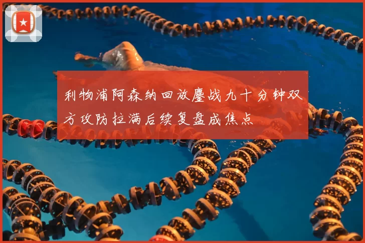 利物浦阿森纳回放鏖战九十分钟双方攻防拉满后续复盘成焦点