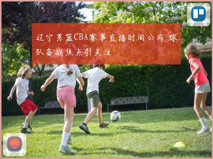 辽宁男篮CBA赛事直播时间公布 球队备战焦点引关注