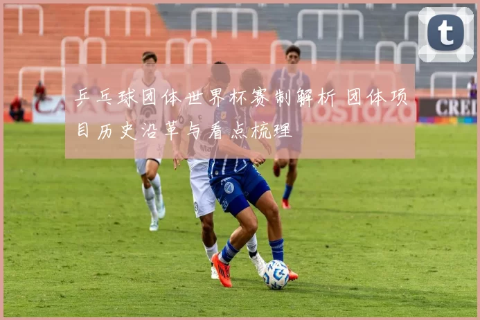 乒乓球团体世界杯赛制解析 团体项目历史沿革与看点梳理