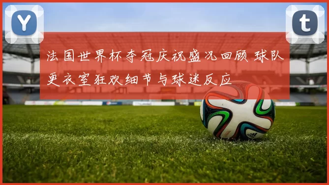 法国世界杯夺冠庆祝盛况回顾 球队更衣室狂欢细节与球迷反应