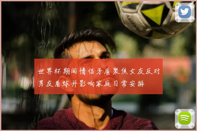 世界杯期间情侣矛盾聚焦女友反对男友看球并影响家庭日常安排