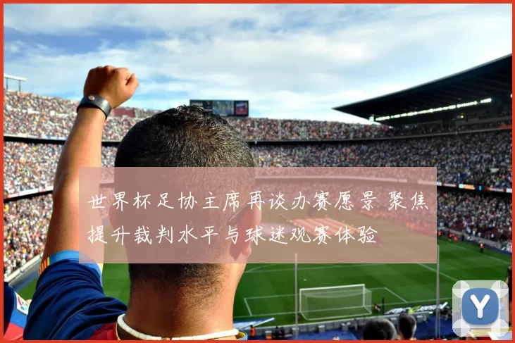 世界杯足协主席再谈办赛愿景 聚焦提升裁判水平与球迷观赛体验