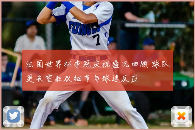 法国世界杯夺冠庆祝盛况回顾 球队更衣室狂欢细节与球迷反应