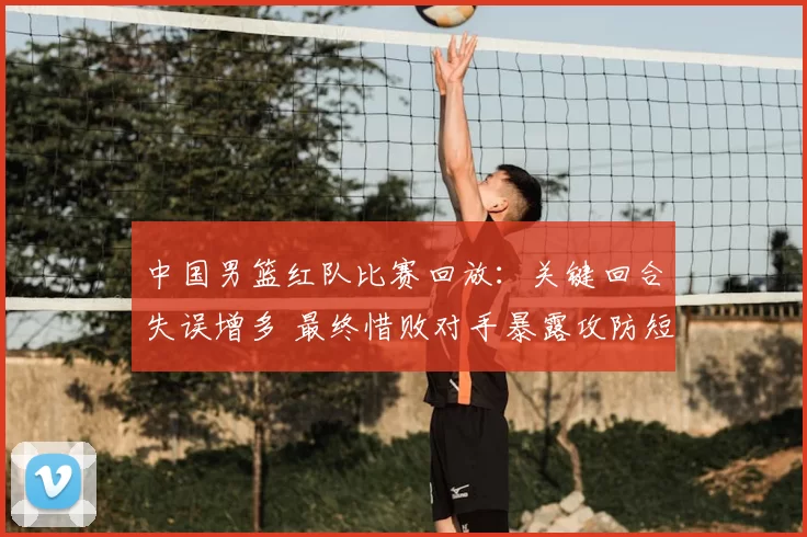 中国男篮红队比赛回放：关键回合失误增多 最终惜败对手暴露攻防短板