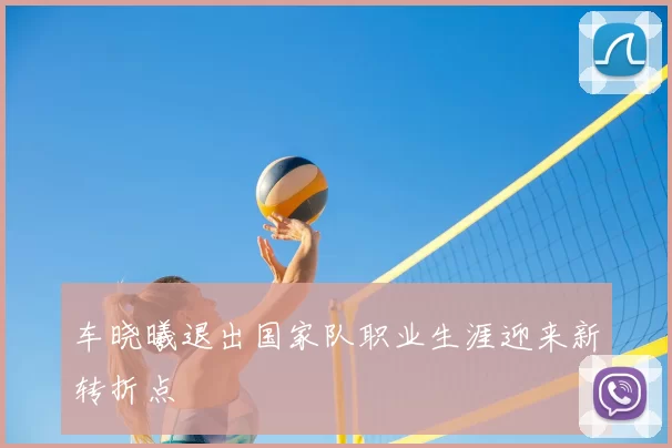 车晓曦退出国家队职业生涯迎来新转折点