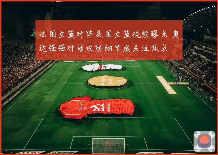 法国女篮对阵美国女篮视频曝光 奥运强强对话攻防细节成关注焦点